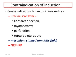 Contraindication of induction…..
• Contraindications to oxytocin use such as
–uterine scar after:-
• Caesarean section,
• myomectomy,
• perforation,
• ruptured uterus etc
–meconium stained amniotic fluid,
–NRFHRP
7/10/2016 SAMUEL BEZABIH (MD)
 