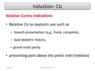 Induction- CIs
Relative Contra Indications
• Relative CIs to oxytocin use such as
– breech presentation (e.g., frank, complete),
– bad obstetric history,
– grand multi parity
• presenting part above the pelvic inlet (relative)
7/10/2016 SAMUEL BEZABIH (MD)
 