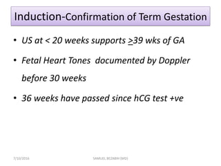 Induction-Confirmation of Term Gestation
• US at < 20 weeks supports >39 wks of GA
• Fetal Heart Tones documented by Doppler
before 30 weeks
• 36 weeks have passed since hCG test +ve
7/10/2016 SAMUEL BEZABIH (MD)
 