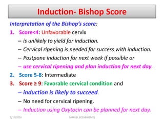 Induction- Bishop Score
Interpretation of the Bishop’s score:
1. Score<4: Unfavorable cervix
– is unlikely to yield for induction.
– Cervical ripening is needed for success with induction.
– Postpone induction for next week if possible or
– use cervical ripening and plan induction for next day.
2. Score 5-8: Intermediate
3. Score ≥ 9: Favorable cervical condition and
– induction is likely to succeed.
– No need for cervical ripening.
– Induction using Oxytocin can be planned for next day.
7/10/2016 SAMUEL BEZABIH (MD)
 
