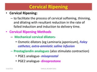 Cervical Ripening
• Cervical Ripening:
– to facilitate the process of cervical softening, thinning,
and dilating with resultant reduction in the rate of
failed induction and induction to delivery time.
• Cervical Ripening Methods
– Mechanical cervical dilators-
• Osmotic dilators (eg Laminaria japonicum), Foley
catheter, extra-amniotic saline infusion
– Prostaglandin analogues (also stimulate contraction)
• PGE1 analogue- misoprostol
• PGE2 analogue- dinoprostone
7/10/2016 SAMUEL BEZABIH (MD)
 