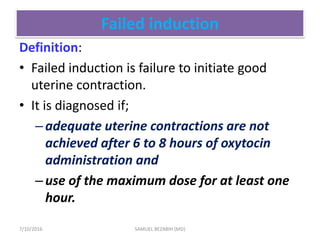 Failed induction
Definition:
• Failed induction is failure to initiate good
uterine contraction.
• It is diagnosed if;
–adequate uterine contractions are not
achieved after 6 to 8 hours of oxytocin
administration and
–use of the maximum dose for at least one
hour.
7/10/2016 SAMUEL BEZABIH (MD)
 