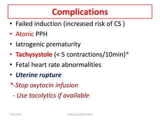 Complications
• Failed induction (increased risk of CS )
• Atonic PPH
• Iatrogenic prematurity
• Tachysystole (< 5 contractions/10min)*
• Fetal heart rate abnormalities
• Uterine rupture
*-Stop oxytocin infusion
- Use tocolytics if available
7/10/2016 SAMUEL BEZABIH (MD)
 