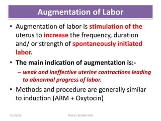 Augmentation of Labor
• Augmentation of labor is stimulation of the
uterus to increase the frequency, duration
and/ or strength of spontaneously initiated
labor.
• The main indication of augmentation is:-
– weak and ineffective uterine contractions leading
to abnormal progress of labor.
• Methods and procedure are generally similar
to induction (ARM + Oxytocin)
7/10/2016 SAMUEL BEZABIH (MD)
 