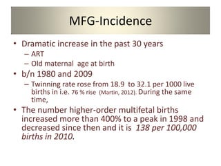 MFG-Incidence
• Dramatic increase in the past 30 years
– ART
– Old maternal age at birth
• b/n 1980 and 2009
– Twinning rate rose from 18.9 to 32.1 per 1000 live
births in i.e. 76 % rise (Martin, 2012). During the same
time,
• The number higher-order multifetal births
increased more than 400% to a peak in 1998 and
decreased since then and it is 138 per 100,000
births in 2010.
 