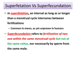 Superfetation Vs Superfecundation
• In superfetation, an interval as long as or longer
than a menstrual cycle intervenes between
fertilizations
– Common in mares, as yet unproven in humans
• Superfecundation refers to fertilization of two
ova within the same menstrual cycle but not at
the same coitus, nor necessarily by sperm from
the same male.
 
