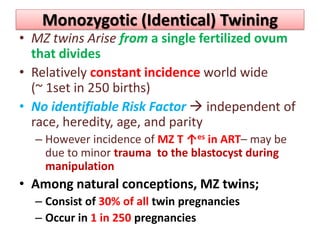 Monozygotic (Identical) Twining
• MZ twins Arise from a single fertilized ovum
that divides
• Relatively constant incidence world wide
(~ 1set in 250 births)
• No identifiable Risk Factor  independent of
race, heredity, age, and parity
– However incidence of MZ T ↑es in ART– may be
due to minor trauma to the blastocyst during
manipulation
• Among natural conceptions, MZ twins;
– Consist of 30% of all twin pregnancies
– Occur in 1 in 250 pregnancies
 