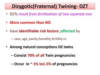 Dizygotic(Fraternal) Twining- DZT
• DZTs result from fertilization of two separate ova
• More common than MZ
• Have identifiable risk factors ;affected by
– race, age, parity,heredity,fertility rx
• Among natural conceptions DZ twins
– Consist 70% of all Twin pregnancies
– Occur in ~ 1% to1.5% of pregnancies
 