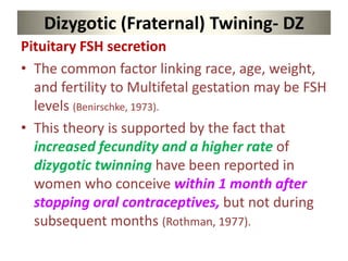 Dizygotic (Fraternal) Twining- DZ
Pituitary FSH secretion
• The common factor linking race, age, weight,
and fertility to Multifetal gestation may be FSH
levels (Benirschke, 1973).
• This theory is supported by the fact that
increased fecundity and a higher rate of
dizygotic twinning have been reported in
women who conceive within 1 month after
stopping oral contraceptives, but not during
subsequent months (Rothman, 1977).
 