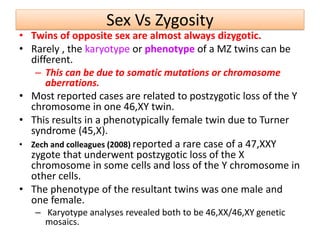 Sex Vs Zygosity
• Twins of opposite sex are almost always dizygotic.
• Rarely , the karyotype or phenotype of a MZ twins can be
different.
– This can be due to somatic mutations or chromosome
aberrations.
• Most reported cases are related to postzygotic loss of the Y
chromosome in one 46,XY twin.
• This results in a phenotypically female twin due to Turner
syndrome (45,X).
• Zech and colleagues (2008) reported a rare case of a 47,XXY
zygote that underwent postzygotic loss of the X
chromosome in some cells and loss of the Y chromosome in
other cells.
• The phenotype of the resultant twins was one male and
one female.
– Karyotype analyses revealed both to be 46,XX/46,XY genetic
mosaics.
 