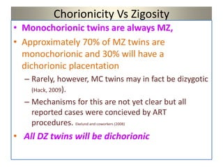 Chorionicity Vs Zigosity
• Monochorionic twins are always MZ,
• Approximately 70% of MZ twins are
monochorionic and 30% will have a
dichorionic placentation
– Rarely, however, MC twins may in fact be dizygotic
(Hack, 2009).
– Mechanisms for this are not yet clear but all
reported cases were concieved by ART
procedures. Ekelund and coworkers (2008)
• All DZ twins will be dichorionic
 
