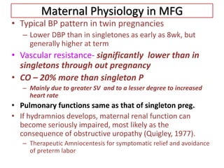 Maternal Physiology in MFG
• Typical BP pattern in twin pregnancies
– Lower DBP than in singletones as early as 8wk, but
generally higher at term
• Vascular resistance- significantly lower than in
singletons through out pregnancy
• CO – 20% more than singleton P
– Mainly due to greater SV and to a lesser degree to increased
heart rate
• Pulmonary functions same as that of singleton preg.
• If hydramnios develops, maternal renal function can
become seriously impaired, most likely as the
consequence of obstructive uropathy (Quigley, 1977).
– Therapeutic Amniocentesis for symptomatic relief and avoidance
of preterm labor
 
