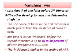 Vanishing Twin
• Loss /death of one fetus before 2nd trimester
The other develop to term and delivered as
singleton
• The incidence of twins in the first trimester is
much greater than the incidence of twins at
birth.
• one twin is lost or “vanishes” before the
second trimester in up to 10 to 40 percent of
all twin pregnancies (Brady, 2013).
• The incidence is higher in the setting of ART.
 