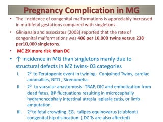 Pregnancy Complication in MG
• The incidence of congenital malformations is appreciably increased
in multifetal gestations compared with singletons.
• Glinianaia and associates (2008) reported that the rate of
congenital malformations was 406 per 10,000 twins versus 238
per10,000 singletons.
• MC 2X more risk than DC
• ↑ incidence in MG than singletons manly due to
structural defects in MZ twins- 03 categories
I. 20 to Teratogenic event in twining- Conjoined Twins, cardiac
anomallies, NTD , Sirenomelia
II. 20 to vacsular anastomosis- TRAP, DIC and embolization from
dead fetus, BP fluctuations resulting in microcephally
hydranencephaly intestinal atresia aplasia cutis, or limb
amputation.
III. 20 to fetal crowding EG. talipes equinovarus (clubfoot)
congenital hip dislocation. ( DZ Ts are also affected)
 