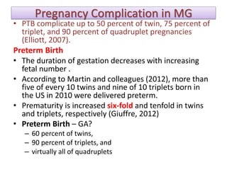 Pregnancy Complication in MG
• PTB complicate up to 50 percent of twin, 75 percent of
triplet, and 90 percent of quadruplet pregnancies
(Elliott, 2007).
Preterm Birth
• The duration of gestation decreases with increasing
fetal number .
• According to Martin and colleagues (2012), more than
five of every 10 twins and nine of 10 triplets born in
the US in 2010 were delivered preterm.
• Prematurity is increased six-fold and tenfold in twins
and triplets, respectively (Giuffre, 2012)
• Preterm Birth – GA?
– 60 percent of twins,
– 90 percent of triplets, and
– virtually all of quadruplets
 