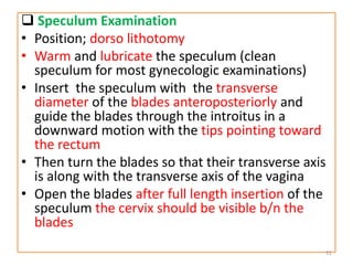  Speculum Examination
• Position; dorso lithotomy
• Warm and lubricate the speculum (clean
speculum for most gynecologic examinations)
• Insert the speculum with the transverse
diameter of the blades anteroposteriorly and
guide the blades through the introitus in a
downward motion with the tips pointing toward
the rectum
• Then turn the blades so that their transverse axis
is along with the transverse axis of the vagina
• Open the blades after full length insertion of the
speculum the cervix should be visible b/n the
blades
51
 