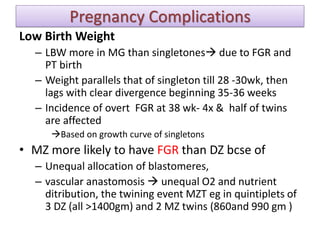 Pregnancy Complications
Low Birth Weight
– LBW more in MG than singletones due to FGR and
PT birth
– Weight parallels that of singleton till 28 -30wk, then
lags with clear divergence beginning 35-36 weeks
– Incidence of overt FGR at 38 wk- 4x & half of twins
are affected
Based on growth curve of singletons
• MZ more likely to have FGR than DZ bcse of
– Unequal allocation of blastomeres,
– vascular anastomosis  unequal O2 and nutrient
ditribution, the twining event MZT eg in quintiplets of
3 DZ (all >1400gm) and 2 MZ twins (860and 990 gm )
 