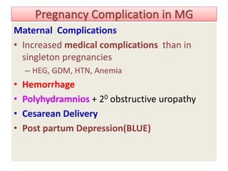 Pregnancy Complication in MG
Maternal Complications
• Increased medical complications than in
singleton pregnancies
– HEG, GDM, HTN, Anemia
• Hemorrhage
• Polyhydramnios + 20 obstructive uropathy
• Cesarean Delivery
• Post partum Depression(BLUE)
 