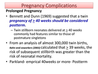 Pregnancy Complications
Prolonged Pregnancy
• Bennett and Dunn (1969) suggested that a twin
pregnancy of > 40 weeks should be considered
postterm.
– Twin stillborn neonates delivered at > 40 weeks
commonly had features similar to those of
postmature singletons
• From an analysis of almost 300,000 twin births,
Kahn and coworkers (2003) calculated that > 39 weeks, the
risk of subsequent stillbirth was greater than the
risk of neonatal mortality.
• Parkland- emprical 40weeks or more- Postterm
 
