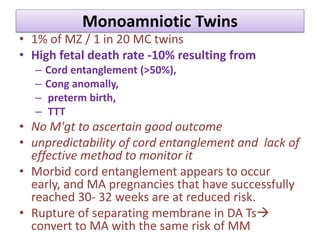 Monoamniotic Twins
• 1% of MZ / 1 in 20 MC twins
• High fetal death rate -10% resulting from
– Cord entanglement (>50%),
– Cong anomally,
– preterm birth,
– TTT
• No M'gt to ascertain good outcome
• unpredictability of cord entanglement and lack of
effective method to monitor it
• Morbid cord entanglement appears to occur
early, and MA pregnancies that have successfully
reached 30- 32 weeks are at reduced risk.
• Rupture of separating membrane in DA Ts
convert to MA with the same risk of MM
 
