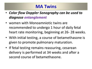 MA Twins
• Color flow Doppler Sonography can be used to
diagnose entanglement
• women with Monoamniotic twins are
recommended to undergo 1 hour of daily fetal
heart rate monitoring, beginning at 26- 28 weeks.
• With initial testing, a course of betamethasone is
given to promote pulmonary maturation.
• If fetal testing remains reassuring, cesarean
delivery is performed at 34 weeks and after a
second course of betamethasone.
 