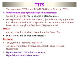 TTTS
• The prevalence TTTS is app 1- 3 /10,000 births (Simpson, 2013).
• Unidirectional Blood flow through AV anastomosis
(Donor Recipient)an imbalance in blood volumes
• Deoxygenated O blood in the Donors (D) Umbilical Artery is pumped
into shared Cotyledon  Oxygenation in the chorionic villus  Blood
leaves Villus through the Recipient’s (R) placental Vein
Donor
• anemic, growth restricted, oligohydramnios- Stuck, Pale
• contractures, and pulmonary hypoplasia
Recipient
• polycythemic, Plethoric appearance
• Circulatory overload/ Hypervolemia-Heart Failure-Hydrops,
Hydramnios
• Hyperviscosity~~ Occlusive thrombosis,
Hyperbilirubinemiakernicterus
 