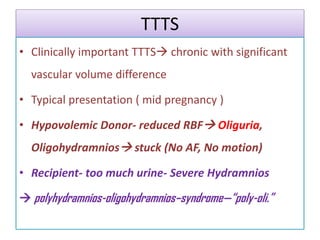 TTTS
• Clinically important TTTS chronic with significant
vascular volume difference
• Typical presentation ( mid pregnancy )
• Hypovolemic Donor- reduced RBF Oliguria,
Oligohydramnios stuck (No AF, No motion)
• Recipient- too much urine- Severe Hydramnios
 polyhydramnios-oligohydramnios–syndrome—“poly-oli.”
 