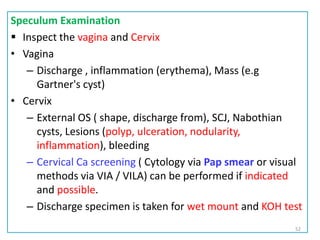 Speculum Examination
 Inspect the vagina and Cervix
• Vagina
– Discharge , inflammation (erythema), Mass (e.g
Gartner's cyst)
• Cervix
– External OS ( shape, discharge from), SCJ, Nabothian
cysts, Lesions (polyp, ulceration, nodularity,
inflammation), bleeding
– Cervical Ca screening ( Cytology via Pap smear or visual
methods via VIA / VILA) can be performed if indicated
and possible.
– Discharge specimen is taken for wet mount and KOH test
52
 