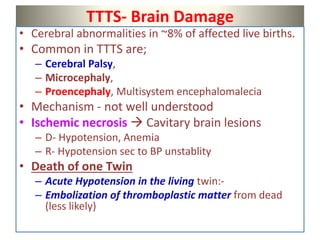 TTTS- Brain Damage
• Cerebral abnormalities in ~8% of affected live births.
• Common in TTTS are;
– Cerebral Palsy,
– Microcephaly,
– Proencephaly, Multisystem encephalomalecia
• Mechanism - not well understood
• Ischemic necrosis  Cavitary brain lesions
– D- Hypotension, Anemia
– R- Hypotension sec to BP unstablity
• Death of one Twin
– Acute Hypotension in the living twin:-
– Embolization of thromboplastic matter from dead
(less likely)
 