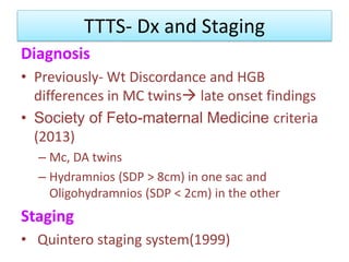 TTTS- Dx and Staging
Diagnosis
• Previously- Wt Discordance and HGB
differences in MC twins late onset findings
• Society of Feto-maternal Medicine criteria
(2013)
– Mc, DA twins
– Hydramnios (SDP > 8cm) in one sac and
Oligohydramnios (SDP < 2cm) in the other
Staging
• Quintero staging system(1999)
 