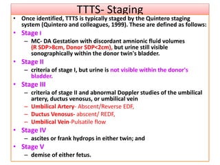 TTTS- Staging
• Once identified, TTTS is typically staged by the Quintero staging
system (Quintero and colleagues, 1999). These are defined as follows:
• Stage I
– MC- DA Gestation with discordant amnionic fluid volumes
(R SDP>8cm, Donor SDP<2cm), but urine still visible
sonographically within the donor twin's bladder.
• Stage II
– criteria of stage I, but urine is not visible within the donor's
bladder.
• Stage III
– criteria of stage II and abnormal Doppler studies of the umbilical
artery, ductus venosus, or umbilical vein
– Umbilical Artery- Abscent/Reverse EDF,
– Ductus Venosus- abscent/ REDF,
– Umbilical Vein-Pulsatile flow
• Stage IV
– ascites or frank hydrops in either twin; and
• Stage V
– demise of either fetus.
 