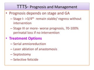 TTTS- Prognosis and Management
• Prognosis depends on stage and GA
– Stage I- >3/4th remain stable/ regress without
intervention
– Stage III or more- worse prognosis, 70-100%
perinatal loss if no intervention
• Treatment Options
– Serial amnioreduction
– Laser ablation of anastomosis
– Septostomy
– Selective feticide
 