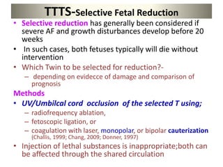 TTTS-Selective Fetal Reduction
• Selective reduction has generally been considered if
severe AF and growth disturbances develop before 20
weeks
• In such cases, both fetuses typically will die without
intervention
• Which Twin to be selected for reduction?-
– depending on evidecce of damage and comparison of
prognosis
Methods
• UV/Umbilcal cord occlusion of the selected T using;
– radiofrequency ablation,
– fetoscopic ligation, or
– coagulation with laser, monopolar, or bipolar cauterization
(Challis, 1999; Chang, 2009; Donner, 1997)
• Injection of lethal substances is inappropriate;both can
be affected through the shared circulation
 