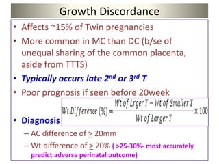 Growth Discordance
• Affects ~15% of Twin pregnancies
• More common in MC than DC (b/se of
unequal sharing of the common placenta,
aside from TTTS)
• Typically occurs late 2nd or 3rd T
• Poor prognosis if seen before 20week
• Diagnosis
– AC difference of > 20mm
– Wt difference of > 20% ( >25-30%- most accurately
predict adverse perinatal outcome)
 