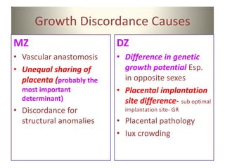 Growth Discordance Causes
MZ
• Vascular anastomosis
• Unequal sharing of
placenta (probably the
most important
determinant)
• Discordance for
structural anomalies
DZ
• Difference in genetic
growth potential Esp.
in opposite sexes
• Placental implantation
site difference- sub optimal
implantation site- GR
• Placental pathology
• Iux crowding
 