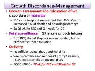 Growth Discordance-Management
• Growth assessment and calculation of wt
discordance- mainstay
– MC more frequent assessment than DC- b/se of
increased risk of death and neurologic damage
– Eg Q2wk for MC and Q 4week for DC
• Fetal surveillance if GR in one or both fetuses
– NST, BPP, Umb A Doppler recommended, but no
prospective trial evaluation
• Delivery
– no sufficient data about optimal time
– Size discordance alone doesn’t prompt delivery,
except occasionally at advanced GA
– RCOG (2008)- 37wk for MC and 38wk for DC
 