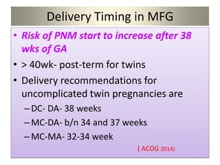 Delivery Timing in MFG
• Risk of PNM start to increase after 38
wks of GA
• > 40wk- post-term for twins
• Delivery recommendations for
uncomplicated twin pregnancies are
–DC- DA- 38 weeks
–MC-DA- b/n 34 and 37 weeks
–MC-MA- 32-34 week
( ACOG 2014)
 