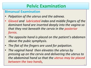 Pelvic Examination
Bimanual Examination
• Palpation of the uterus and the adnexa.
• Gloved and lubricated index and middle fingers of the
dominant hand are inserted deeply into the vagina so
that they rest beneath the cervix in the posterior
fornix.
• The opposite hand is placed on the patient's abdomen
above the pubic symphysis.
• The flat of the fingers are used for palpation.
• The vaginal hand then elevates the uterus by
pressing up on the cervix and delivering the uterus to
the abdominal hand so that the uterus may be placed
between the two hands,
53
 