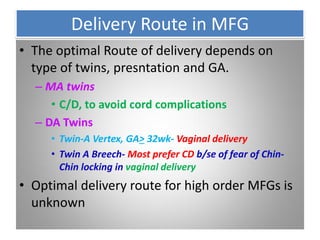 Delivery Route in MFG
• The optimal Route of delivery depends on
type of twins, presntation and GA.
– MA twins
• C/D, to avoid cord complications
– DA Twins
• Twin-A Vertex, GA> 32wk- Vaginal delivery
• Twin A Breech- Most prefer CD b/se of fear of Chin-
Chin locking in vaginal delivery
• Optimal delivery route for high order MFGs is
unknown
 