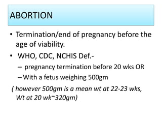 ABORTION
• Termination/end of pregnancy before the
age of viability.
• WHO, CDC, NCHIS Def.-
– pregnancy termination before 20 wks OR
–With a fetus weighing 500gm
( however 500gm is a mean wt at 22-23 wks,
Wt at 20 wk~320gm)
 