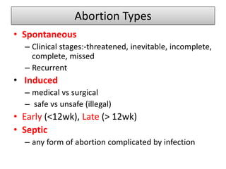 Abortion Types
• Spontaneous
– Clinical stages:-threatened, inevitable, incomplete,
complete, missed
– Recurrent
• Induced
– medical vs surgical
– safe vs unsafe (illegal)
• Early (<12wk), Late (> 12wk)
• Septic
– any form of abortion complicated by infection
 