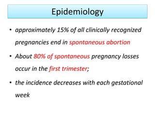Epidemiology
• approximately 15% of all clinically recognized
pregnancies end in spontaneous abortion
• About 80% of spontaneous pregnancy losses
occur in the first trimester;
• the incidence decreases with each gestational
week
 