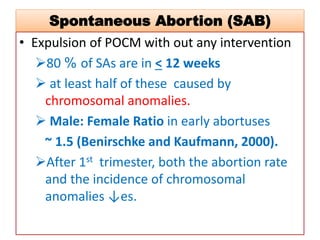 Spontaneous Abortion (SAB)
• Expulsion of POCM with out any intervention
80 % of SAs are in < 12 weeks
 at least half of these caused by
chromosomal anomalies.
 Male: Female Ratio in early abortuses
~ 1.5 (Benirschke and Kaufmann, 2000).
After 1st trimester, both the abortion rate
and the incidence of chromosomal
anomalies ↓es.
 