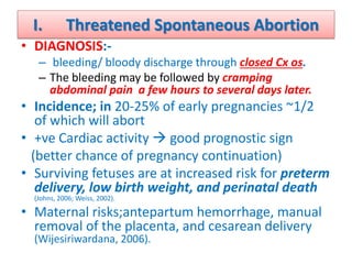 I. Threatened Spontaneous Abortion
• DIAGNOSIS:-
– bleeding/ bloody discharge through closed Cx os.
– The bleeding may be followed by cramping
abdominal pain a few hours to several days later.
• Incidence; in 20-25% of early pregnancies ~1/2
of which will abort
• +ve Cardiac activity  good prognostic sign
(better chance of pregnancy continuation)
• Surviving fetuses are at increased risk for preterm
delivery, low birth weight, and perinatal death
(Johns, 2006; Weiss, 2002).
• Maternal risks;antepartum hemorrhage, manual
removal of the placenta, and cesarean delivery
(Wijesiriwardana, 2006).
 