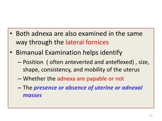 • Both adnexa are also examined in the same
way through the lateral fornices
• Bimanual Examination helps identify
– Position ( often anteverted and anteflexed) , size,
shape, consistency, and mobility of the uterus
– Whether the adnexa are papable or not
– The presence or absence of uterine or adnexal
masses
54
 