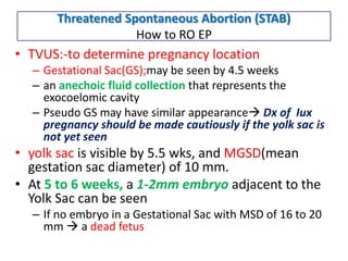 Threatened Spontaneous Abortion (STAB)
How to RO EP
• TVUS:-to determine pregnancy location
– Gestational Sac(GS);may be seen by 4.5 weeks
– an anechoic fluid collection that represents the
exocoelomic cavity
– Pseudo GS may have similar appearance Dx of Iux
pregnancy should be made cautiously if the yolk sac is
not yet seen
• yolk sac is visible by 5.5 wks, and MGSD(mean
gestation sac diameter) of 10 mm.
• At 5 to 6 weeks, a 1-2mm embryo adjacent to the
Yolk Sac can be seen
– If no embryo in a Gestational Sac with MSD of 16 to 20
mm  a dead fetus
 