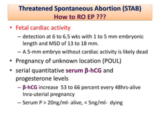 Threatened Spontaneous Abortion (STAB)
How to RO EP ???
• Fetal cardiac activity
– detection at 6 to 6.5 wks with 1 to 5 mm embryonic
length and MSD of 13 to 18 mm.
– A 5-mm embryo without cardiac activity is likely dead
• Pregnancy of unknown location (POUL)
• serial quantitative serum β-hCG and
progesterone levels
– β-hCG increase 53 to 66 percent every 48hrs-alive
Inra-uterial pregnancy
– Serum P > 20ng/ml- alive, < 5ng/ml- dying
 