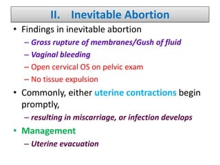 II. Inevitable Abortion
• Findings in inevitable abortion
– Gross rupture of membranes/Gush of fluid
– Vaginal bleeding
– Open cervical OS on pelvic exam
– No tissue expulsion
• Commonly, either uterine contractions begin
promptly,
– resulting in miscarriage, or infection develops
• Management
– Uterine evacuation
 