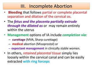 III. Incomplete Abortion
• Bleeding that follows partial or complete placental
separation and dilation of the cervical os.
• The fetus and the placenta partially extrude
through the dilated os or may remain entirely
within the uterus
• Management options of IA include completion via:
– curettage (MVA, Sharp curettage)
– medical abortion (Misoprostol) or
– expectant management in clinically stable women.
• In others, retained placental tissue simply lies
loosely within the cervical canal and can be easily
extracted with ring forceps
 