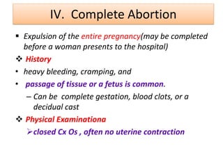 IV. Complete Abortion
 Expulsion of the entire pregnancy(may be completed
before a woman presents to the hospital)
 History
• heavy bleeding, cramping, and
• passage of tissue or a fetus is common.
– Can be complete gestation, blood clots, or a
decidual cast
 Physical Examinationa
closed Cx Os , often no uterine contraction
 